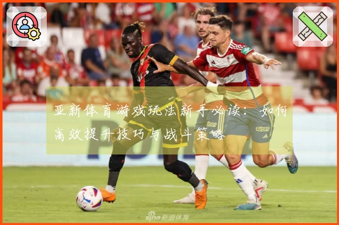 亚新体育游戏玩法新手必读：如何高效提升技巧与战斗策略