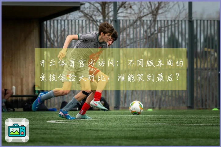 开云体育官方访问：不同版本间的竞技体验大对比，谁能笑到最后？