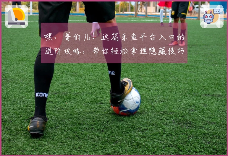 嘿，哥们儿！这篇乐鱼平台入口的进阶攻略，带你轻松拿捏隐藏技巧，收益直接拉满！